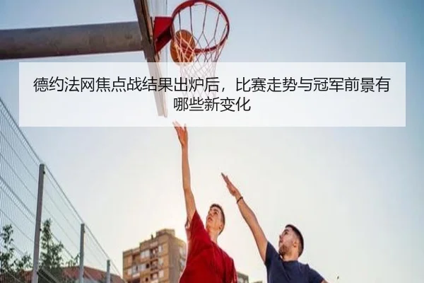 德约法网焦点战结果出炉后，比赛走势与冠军前景有哪些新变化