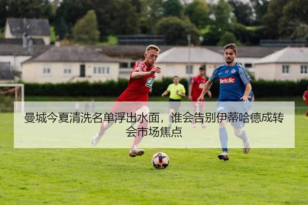 曼城今夏清洗名单浮出水面，谁会告别伊蒂哈德成转会市场焦点 | kaiyun